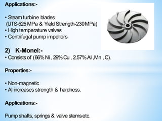 Applications:-
• Steamturbine blades
(UTS-525MPa & Yield Strength-230MPa)
• High temperature valves
• Centrifugal pump impellors
2) K-Monel:-
• Consistsof (66%Ni ,29%Cu, 2.57%Al ,Mn ,C).
Properties:-
• Non-magnetic
• Al increases strength & hardness.
Applications:-
Pump shafts, springs & valve stemsetc.
 