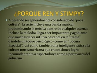 ¿PORQUE REN Y STIMPY?
 A pesar de ser generalmente considerado de "poca
cultura", la serie incluye una banda musical,
predominando la música dentro de cualquier escena;
incluso la melodía llegó a ser impactante y agobiante
que muchas veces influyo bastante en la "trama"
dándole un toque psicológico (como en "Locura
Espacial"), así como también una inteligente sátira a la
cultura norteamericana que en ocasiones logró
incomodar tanto a espectadores como a portavoces del
gobierno.
 