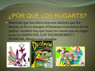 ¿POR QUÉ LOS RUGARTS?
 Muestran que los niños ricos son mejores que los
demás, su fin es siempre el bienestar económico de los
padres, también hay que tener en cuenta que su origen
es de los SIMPSONS, LOS THORNBERRYS Y
DUNKAM, dibujos muy pesados.
 