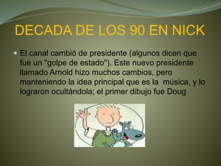 DECADA DE LOS 90 EN NICK
 El canal cambió de presidente (algunos dicen que
fue un "golpe de estado"). Este nuevo presidente
llamado Arnold hizo muchos cambios, pero
manteniendo la idea principal que es la música, y lo
lograron ocultándola; el primer dibujo fue Doug
 