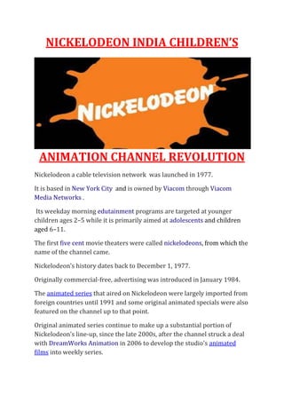 NICKELODEON INDIA CHILDREN’S
ANIMATION CHANNEL REVOLUTION
Nickelodeon a cable television network was launched in 1977.
It is based in New York City and is owned by Viacom through Viacom
Media Networks .
Its weekday morning edutainment programs are targeted at younger
children ages 2–5 while it is primarily aimed at adolescents and children
aged 6–11.
The first five cent movie theaters were called nickelodeons, from which the
name of the channel came.
Nickelodeon's history dates back to December 1, 1977.
Originally commercial-free, advertising was introduced in January 1984.
The animated series that aired on Nickelodeon were largely imported from
foreign countries until 1991 and some original animated specials were also
featured on the channel up to that point.
Original animated series continue to make up a substantial portion of
Nickelodeon's line-up, since the late 2000s, after the channel struck a deal
with DreamWorks Animation in 2006 to develop the studio's animated
films into weekly series.
 