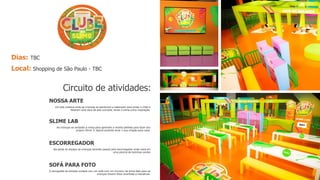 Dias: TBC
Local: Shopping de São Paulo - TBC
NOSSA ARTE
Um arte coletiva onde as crianças se penduram e balançam para pintar o chão e
fazerem uma obra de arte cocriada, tendo o slime como inspiração.
SLIME LAB
As crianças se sentarão à mesa para aprender a receita perfeita para fazer seu
próprio Slime. E depois poderão levar o sua criação para casa.
ESCORREGADOR
Na saída do espaço as crianças deverão passar pelo escorregador onde cairá em
uma piscina de bolinhas verdes
SOFÁ PARA FOTO
A cenografia da entrada contará com um sofá com um chuveiro de slime fake para as
crianças tirarem fotos divertidas e interativas.
Circuito de atividades:
 