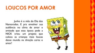 Junho é o mês do Dia dos
Namorados. E pra envolver sua
audiência no clima de amor e
amizade que essa época pede a
NICK criou um projeto que
coloca as crianças mais loucas
desse mundo na direção certa: o
amor!
LOUCOS POR AMOR
 