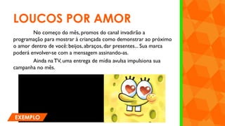 LOUCOS POR AMOR
No começo do mês, promos do canal invadirão a
programação para mostrar à criançada como demonstrar ao próximo
o amor dentro de você: beijos, abraços, dar presentes... Sua marca
poderá envolver-se com a mensagem assinando-as.
Ainda naTV, uma entrega de mídia avulsa impulsiona sua
campanha no mês.
EXEMPLO
 