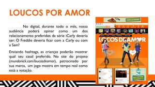 LOUCOS POR AMOR
No digital, durante todo o mês, nossa
audiência poderá opinar como um dos
relacionamento preferidos da série iCarly deveria
ser: O Freddie deveria ficar com a Carly ou com
a Sam?
Enviando hashtags, as crianças poderão mostrar
qual seu casal preferido. No site do projeto
(mundonick.com/loucosdeamor), patrocinado por
sua marca, um jogo mostra em tempo real como
está a votação.
 