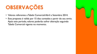 OBSERVAÇÕES
• Valores referentes a Tabela Comercial Abril a Setembro 2014.
• Esta proposta é valida por 15 dias contados a partir do seu envio.
Após este período, valores poderão sofrer alteração seguindo
Tabela Comercial vigente no momento.
 