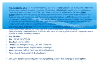 ∗
∗ Nickel pipes and tubes are available in seamless as well as welded types and are mainly renown for their
anti-corrosion and anti-oxidation properties. Welding two Nickel pipes is a quick process and does not
require any additional tools, due to the Low Carbon Precipitation properties of the alloy. Nickel
Tubes made from their native alloy are mainly used in laboratories and factories that handle acids like
Sulphuric acid and Hydrochloric acid. Addition of metals like Niobium and Molybdenum increases the
performance capability of Nickel alloy Pipes and Tubes at a higher temperature, making their use viable
in Furnaces and Petrochemical plants. Said Pipes and Tubes are very tough in physical stature and are
tested for strength under several stringent pressure tests.
∗ Nickel alloy Pipes and Tubes are close relatives of the Inconel Rods and Bars and contain a different
composition that is suitable for varied industrial applications, falling within the Galvanic
Electrochemiclal category of alloys. The Nickel alloy experiences a significant rise in its properties, as the
number of metals added to it increase.
∗ Specification :
∗ Size : 1/8"NB TO 30"NB IN
∗ Standards : ASTM / ASME
∗ Grades : UNS 2200 (Nickel 200), UNS 2201 (Nickel 201)
∗ Length : Double Random, Single Random, Cut Length
∗ Type : Seamless, Welded, Fabricated, ERW, LSAW Pipes
∗ Form : Round, Rectangular, Hydraulic, Square
∗ Visit Us To Send Enquiry :- http://alloy-steel-pipefitting.com/product-nickel-pipes-tubes-23.htm