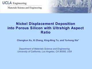 Nickel Displacement Deposition into Porous Silicon with Ultrahigh Aspect Ratio Chengkun Xu, Xi Zhang, King-Ning Tu, and Ya-hong Xie* Department of Materials Science and Engineering  University of California, Los Angeles, CA 90095, USA 