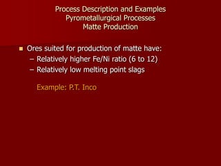 Process Description and Examples
Pyrometallurgical Processes
Matte Production
 Ores suited for production of matte have:
– Relatively higher Fe/Ni ratio (6 to 12)
– Relatively low melting point slags
Example: P.T. Inco
 