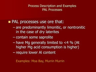 Process Description and Examples
PAL Processes
 PAL processes use ore that:
– are predominantly limonitic, or nontronitic
in the case of dry laterites
– contain some saprolite
– have Mg generally limited to <4 % (At
higher Mg acid consumption is higher)
– require lower Al content
Examples: Moa Bay, Murrin Murrin
 