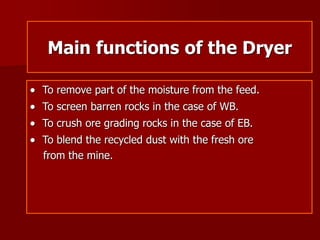 Main functions of the Dryer
 To remove part of the moisture from the feed.
 To screen barren rocks in the case of WB.
 To crush ore grading rocks in the case of EB.
 To blend the recycled dust with the fresh ore
from the mine.
 