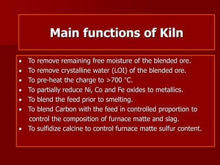 Main functions of Kiln
 To remove remaining free moisture of the blended ore.
 To remove crystalline water (LOI) of the blended ore.
 To pre-heat the charge to >700 °C.
 To partially reduce Ni, Co and Fe oxides to metallics.
 To blend the feed prior to smelting.
 To blend Carbon with the feed in controlled proportion to
control the composition of furnace matte and slag.
 To sulfidize calcine to control furnace matte sulfur content.
 