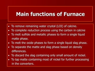Main functions of Furnace
 To remove remaining water crystal (LOI) of calcine.
 To complete reduction process using the carbon in calcine
 To melt sulfide and metallic phases to form a single liquid
matte phase.
 To melt the oxide phases to form a single liquid slag phase.
 To separate the matte and slag phase based on density
differences.
 To discard the slag containing only small amount of nickel.
 To tap matte containing most of nickel for further processing
in the converters.
 