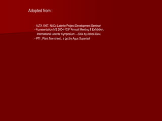 Adopted from :
- ALTA 1997, Ni/Co Laterite Project Development Seminar
- A presentation MS 2004-133rd Annual Meeting & Exhibition,
International Laterite Symposium – 2004 by Ashok Davi.
- PTI _Plant flow sheet , a ppt by Agus Superiadi
 