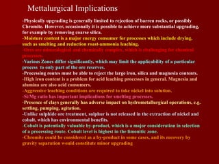 Mettalurgical Implications
-Physically upgrading is generally limited to rejection of barren rocks, or possibly
Chromite. However, occasionally it is possible to achieve more substantial upgrading,
for example by removing coarse silica.
-Moisture content is a major energy consumer for processes which include drying,
such as smelting and reduction roast-ammonia leaching.
-Ores are mineralogical and chemically complex, which is challenging for chemical
processes.
-Various Zones differ significantly, which may limit the applicability of a particular
process to only part of the ore reserves.
-Processing routes must be able to reject the large iron, silica and magnesia contents.
-High iron content is a problem for acid leaching processes in general. Magnesia and
alumina are also acid consumers.
-Aggressive leaching conditions are required to take nickel into solution.
-Si/Mg ratio has important implications for smelting processes.
-Presence of clays generally has adverse impact on hydrometallurgical operations, e.g.
settling, pumping, agitation.
-Unlike sulphide ore treatment, sulphur is not released in the extraction of nickel and
cobalt, which has environmental benefits.
-Cobalt is potentially valuable by-product, which is a major consideration in selection
of a processing route. Cobalt level is highest in the limonitic zone.
-Chromite could be considered as a by-product in some cases, and its recovery by
gravity separation would constitute minor upgrading
 