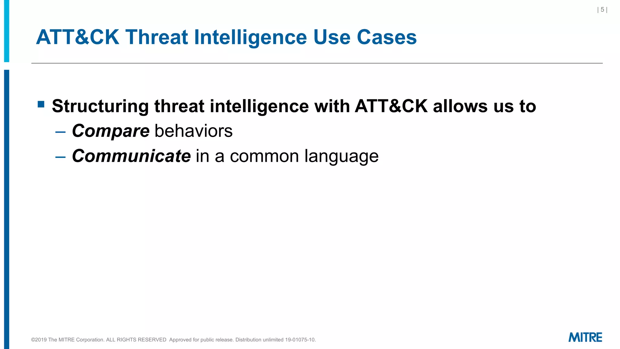 ATT&CK Threat Intelligence Use Cases
§ Structuring threat intelligence with ATT&CK allows us to
– Compare behaviors
– Communicate in a common language
©2019 The MITRE Corporation. ALL RIGHTS RESERVED Approved for public release. Distribution unlimited 19-01075-10.
| 5 |
 