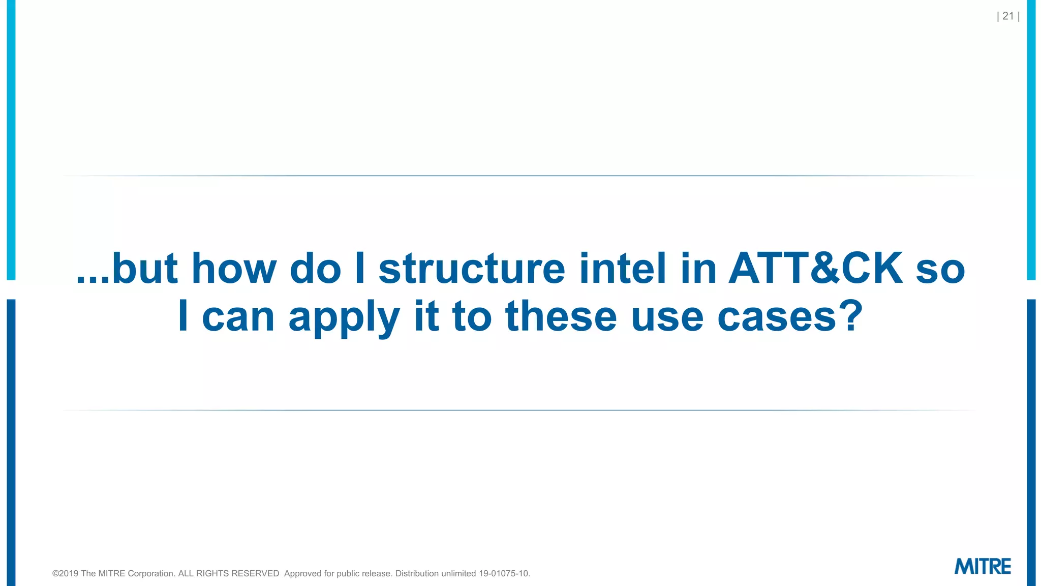 ...but how do I structure intel in ATT&CK so
I can apply it to these use cases?
| 21 |
©2019 The MITRE Corporation. ALL RIGHTS RESERVED Approved for public release. Distribution unlimited 19-01075-10.
 