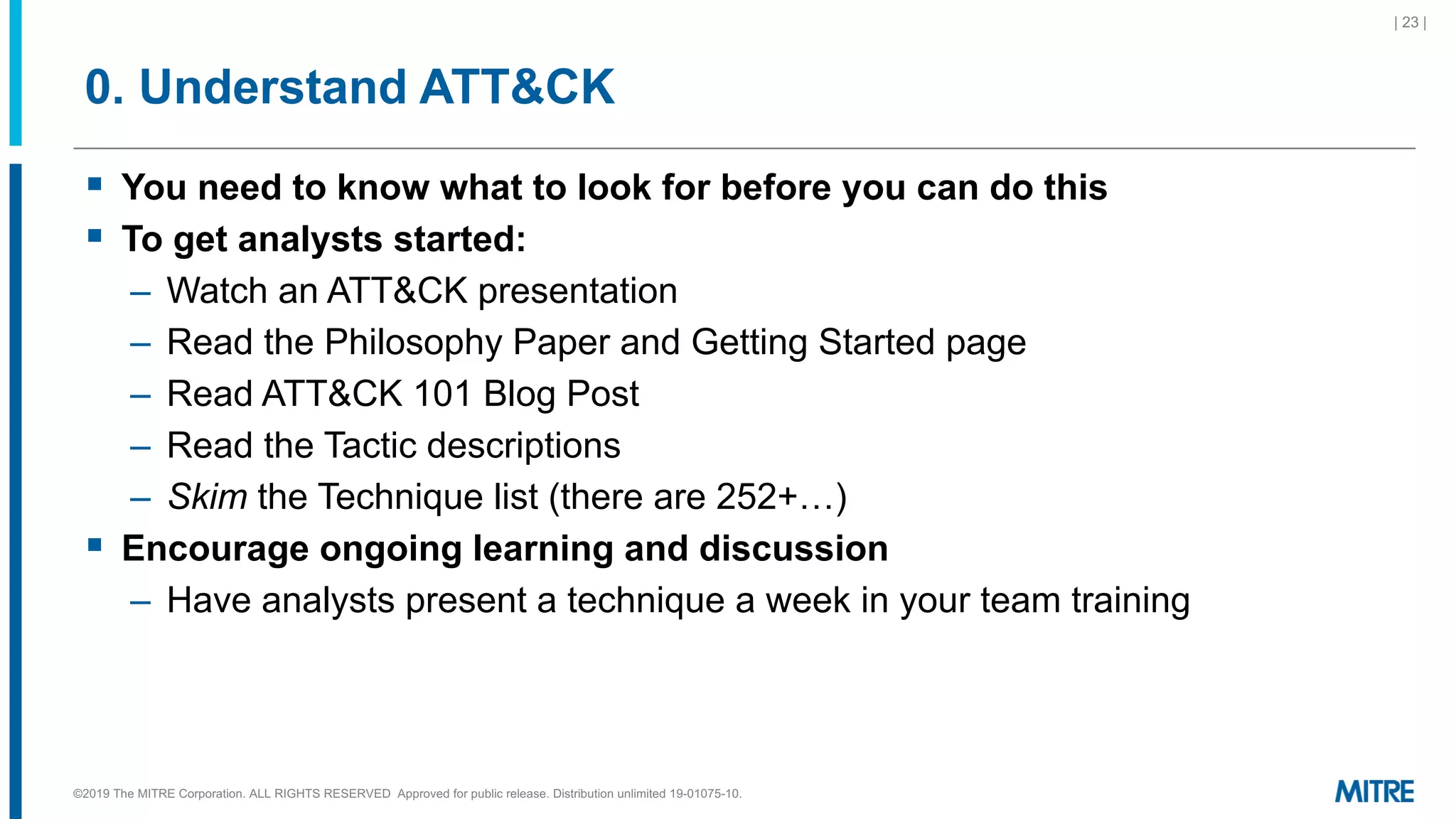 0. Understand ATT&CK
§ You need to know what to look for before you can do this
§ To get analysts started:
– Watch an ATT&CK presentation
– Read the Philosophy Paper and Getting Started page
– Read ATT&CK 101 Blog Post
– Read the Tactic descriptions
– Skim the Technique list (there are 252+…)
§ Encourage ongoing learning and discussion
– Have analysts present a technique a week in your team training
| 23 |
©2019 The MITRE Corporation. ALL RIGHTS RESERVED Approved for public release. Distribution unlimited 19-01075-10.
 