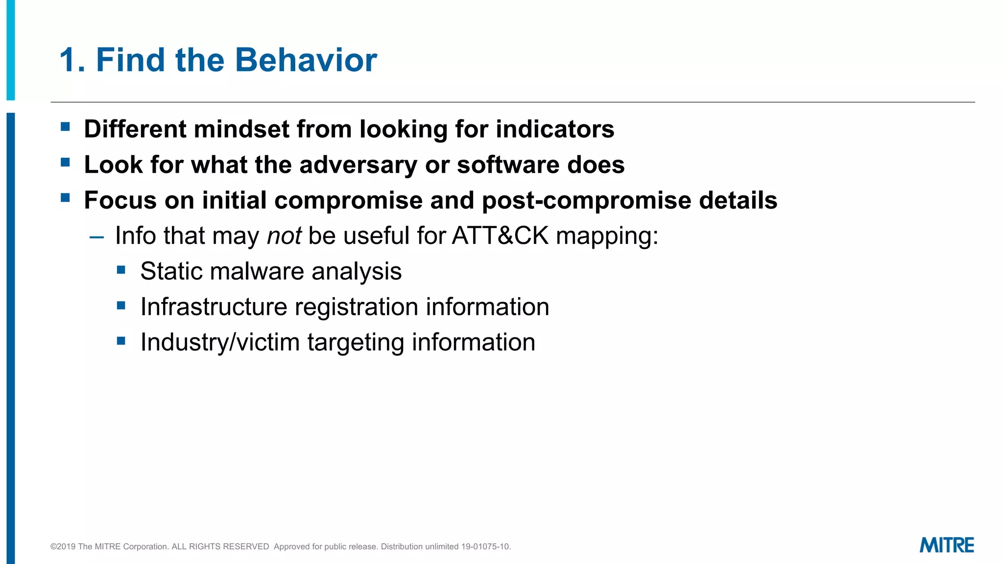 1. Find the Behavior
©2019 The MITRE Corporation. ALL RIGHTS RESERVED Approved for public release. Distribution unlimited 19-01075-10.
§ Different mindset from looking for indicators
§ Look for what the adversary or software does
§ Focus on initial compromise and post-compromise details
– Info that may not be useful for ATT&CK mapping:
§ Static malware analysis
§ Infrastructure registration information
§ Industry/victim targeting information
 