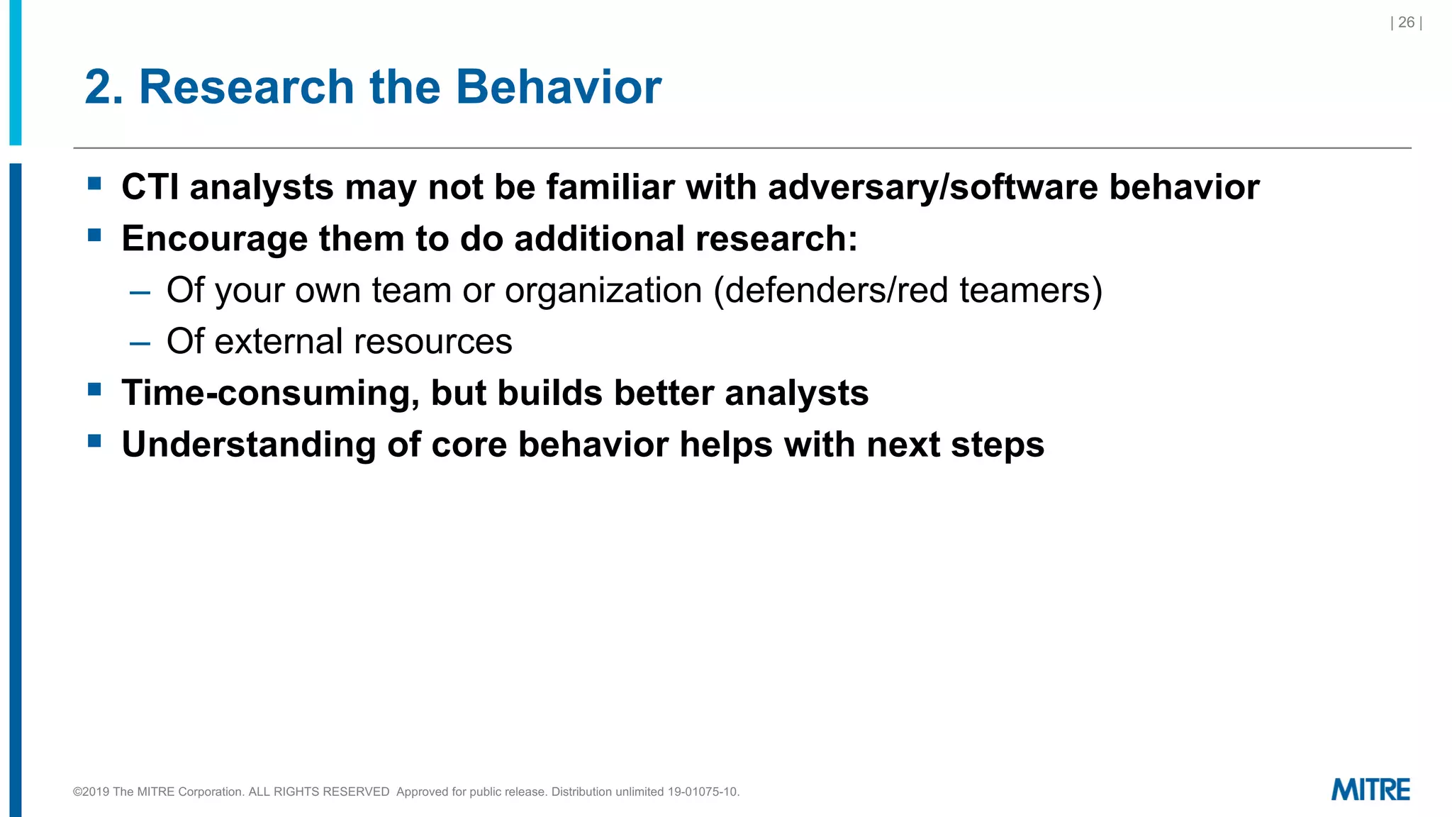 2. Research the Behavior
| 26 |
©2019 The MITRE Corporation. ALL RIGHTS RESERVED Approved for public release. Distribution unlimited 19-01075-10.
§ CTI analysts may not be familiar with adversary/software behavior
§ Encourage them to do additional research:
– Of your own team or organization (defenders/red teamers)
– Of external resources
§ Time-consuming, but builds better analysts
§ Understanding of core behavior helps with next steps
 