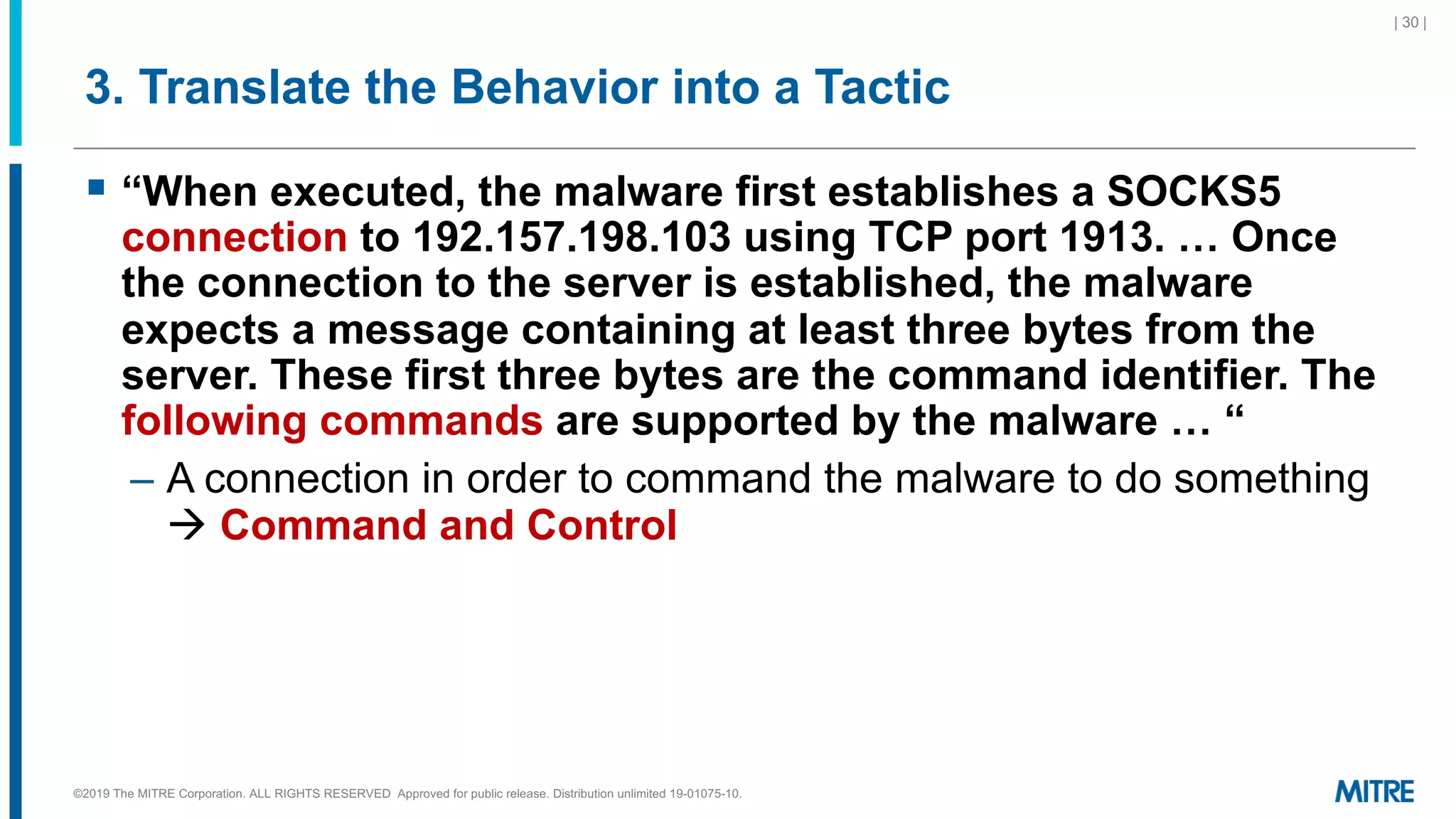 3. Translate the Behavior into a Tactic
§ “When executed, the malware first establishes a SOCKS5
connection to 192.157.198.103 using TCP port 1913. … Once
the connection to the server is established, the malware
expects a message containing at least three bytes from the
server. These first three bytes are the command identifier. The
following commands are supported by the malware … “
– A connection in order to command the malware to do something
à Command and Control
| 30 |
©2019 The MITRE Corporation. ALL RIGHTS RESERVED Approved for public release. Distribution unlimited 19-01075-10.
 