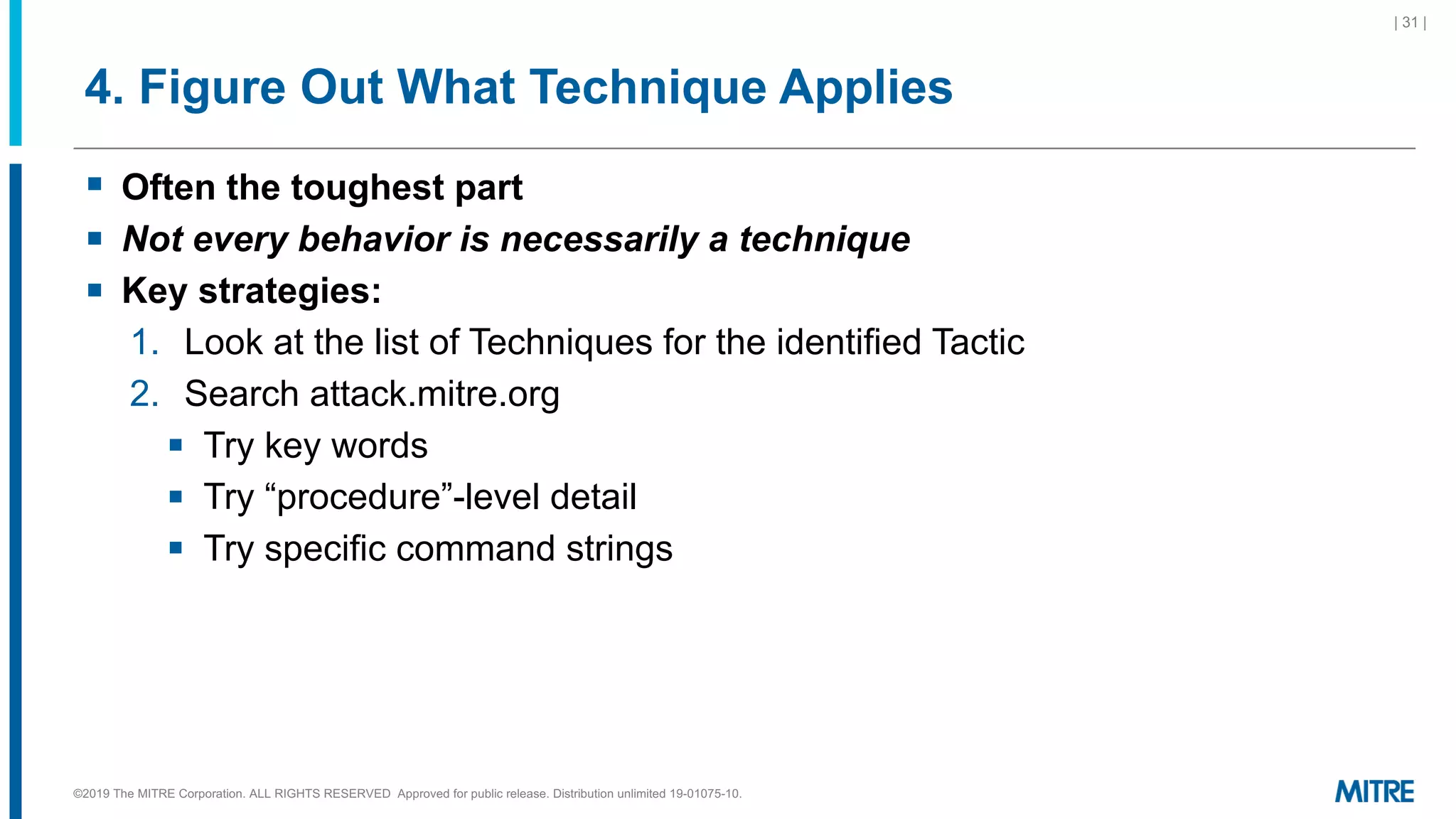 4. Figure Out What Technique Applies
§ Often the toughest part
§ Not every behavior is necessarily a technique
§ Key strategies:
1. Look at the list of Techniques for the identified Tactic
2. Search attack.mitre.org
§ Try key words
§ Try “procedure”-level detail
§ Try specific command strings
| 31 |
©2019 The MITRE Corporation. ALL RIGHTS RESERVED Approved for public release. Distribution unlimited 19-01075-10.
 