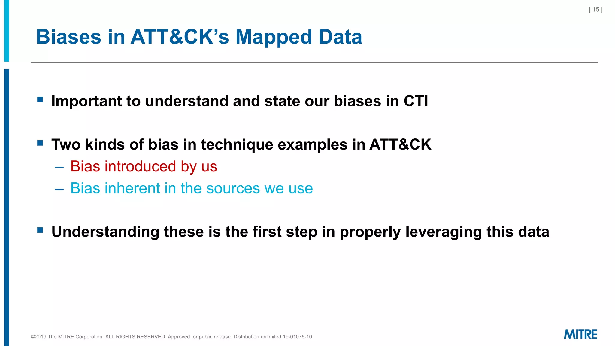 Biases in ATT&CK’s Mapped Data
§ Important to understand and state our biases in CTI
§ Two kinds of bias in technique examples in ATT&CK
– Bias introduced by us
– Bias inherent in the sources we use
§ Understanding these is the first step in properly leveraging this data
©2019 The MITRE Corporation. ALL RIGHTS RESERVED Approved for public release. Distribution unlimited 19-01075-10.
| 15 |
 