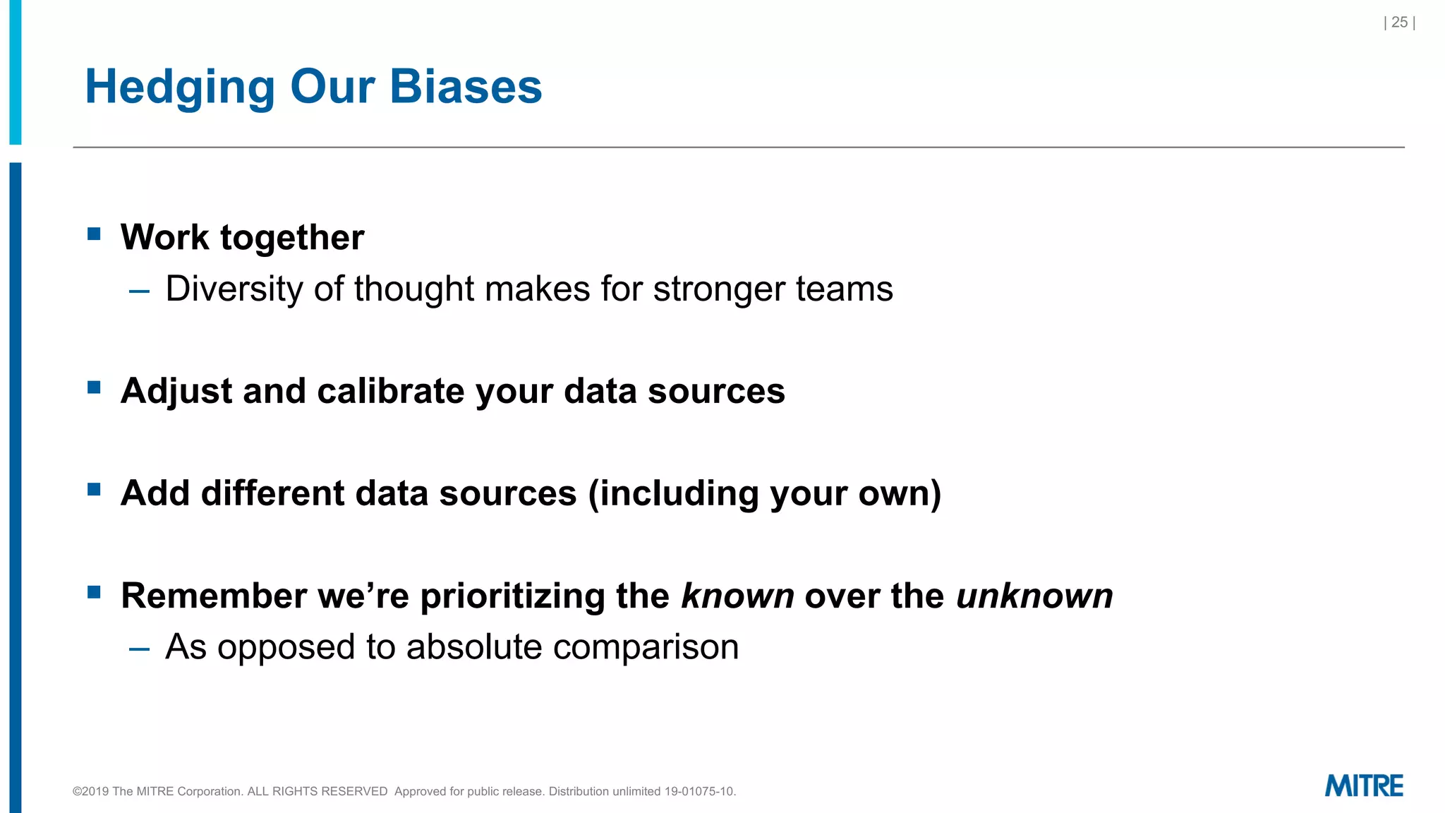 Hedging Our Biases
§ Work together
– Diversity of thought makes for stronger teams
§ Adjust and calibrate your data sources
§ Add different data sources (including your own)
§ Remember we’re prioritizing the known over the unknown
– As opposed to absolute comparison
©2019 The MITRE Corporation. ALL RIGHTS RESERVED Approved for public release. Distribution unlimited 19-01075-10.
| 25 |
 