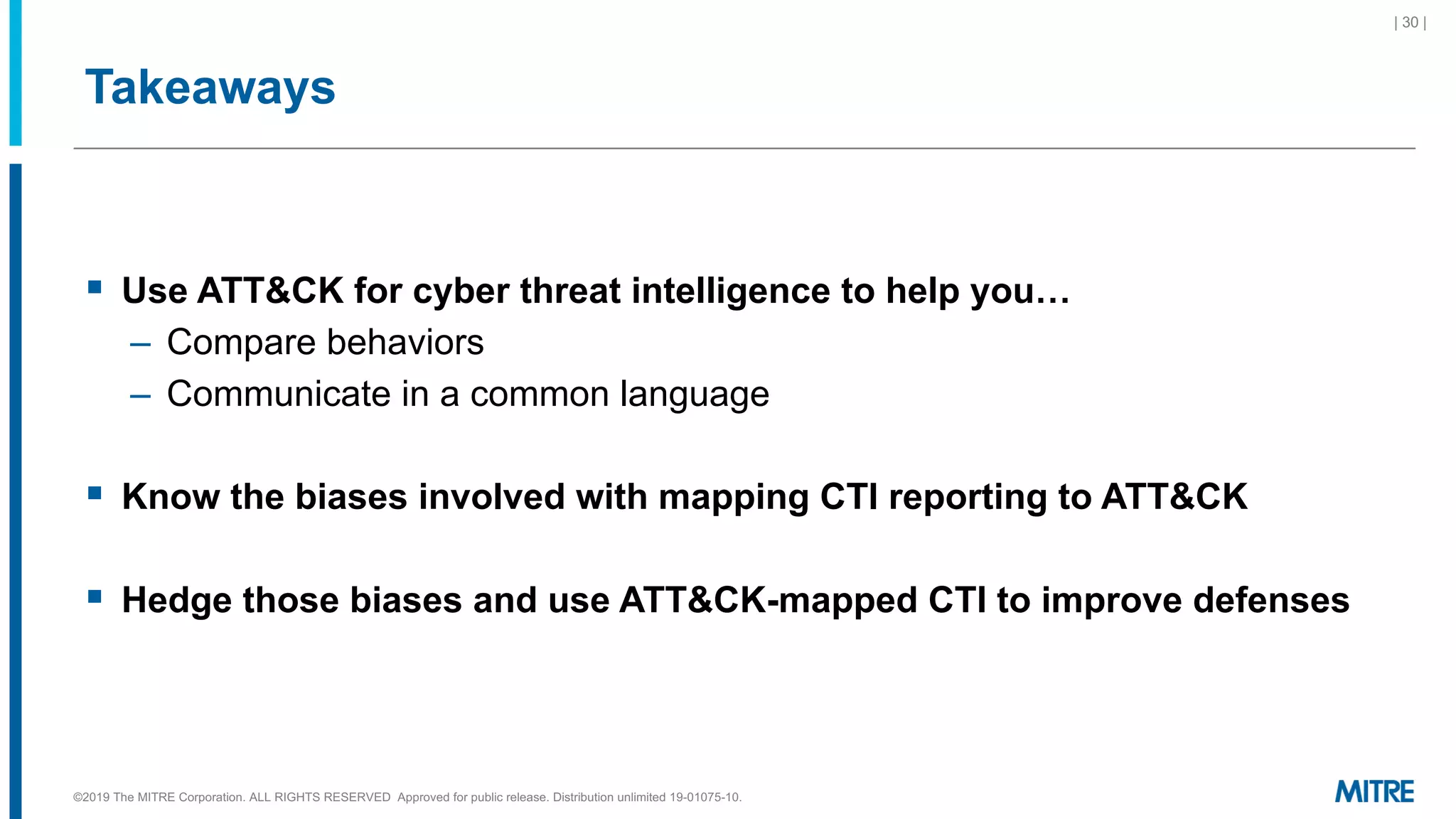 Takeaways
§ Use ATT&CK for cyber threat intelligence to help you…
– Compare behaviors
– Communicate in a common language
§ Know the biases involved with mapping CTI reporting to ATT&CK
§ Hedge those biases and use ATT&CK-mapped CTI to improve defenses
©2019 The MITRE Corporation. ALL RIGHTS RESERVED Approved for public release. Distribution unlimited 19-01075-10.
| 30 |
 