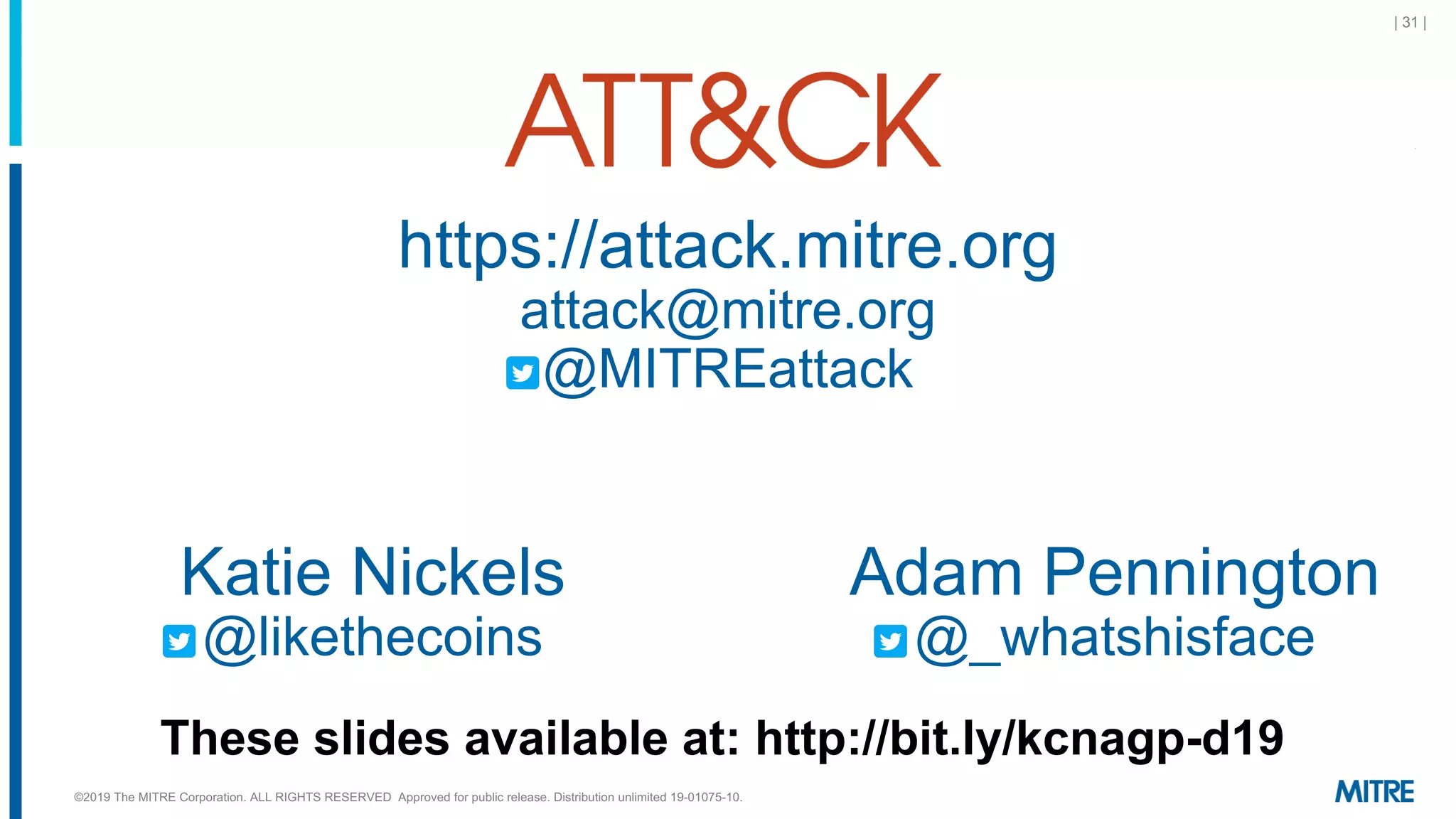 | 31 |
https://attack.mitre.org
attack@mitre.org
@MITREattack
Adam Pennington
@_whatshisface
Katie Nickels
@likethecoins
©2019 The MITRE Corporation. ALL RIGHTS RESERVED Approved for public release. Distribution unlimited 19-01075-10.
These slides available at: http://bit.ly/kcnagp-d19
 
