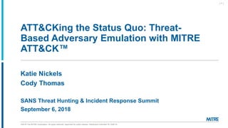©2018 The MITRE Corporation. All rights reserved. Approved for public release. Distribution unlimited 18-1528-19.
ATT&CKing the Status Quo: Threat-
Based Adversary Emulation with MITRE
ATT&CK™
Katie Nickels
Cody Thomas
SANS Threat Hunting & Incident Response Summit
September 6, 2018
| 1 |
 
