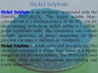 Nickel Sulphate
Nickel Sulphate is an Inorganic compound with the
formula NiSO4(H2O)6. This highly soluble blue-
coloured salt is a common source of the Ni2+ ion for
electroplating. Anhydrous Nickel sulfate is a yellow-
green crystalline solid. The compound can contain
variable quantities of water, depending on their
previous exposure to moisture or conditions.
Nickel Sulphate is mildly toxic and carcinogenic. The
chemical compound is denser than water. It is highly
dangerous for the environment. The chemical is used
to make other nickel compounds for printing and
textile industries.
 