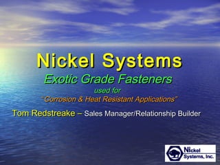 Nickel SystemsNickel Systems
Tom Redstreake –Tom Redstreake – Sales Manager/Relationship BuilderSales Manager/Relationship Builder
Exotic Grade FastenersExotic Grade Fasteners
used forused for
““Corrosion & Heat Resistant Applications”Corrosion & Heat Resistant Applications”
 