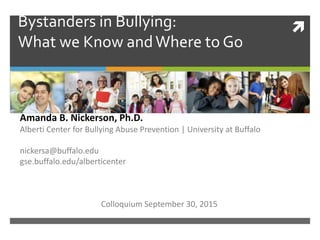 Bystanders in Bullying:
What we Know andWhere to Go
Amanda B. Nickerson, Ph.D.
Alberti Center for Bullying Abuse Prevention | University at Buffalo
nickersa@buffalo.edu
gse.buffalo.edu/alberticenter
Colloquium September 30, 2015
 