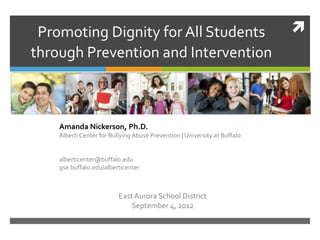 Promoting Dignity for All Students                                        
through Prevention and Intervention



    Amanda Nickerson, Ph.D.
    Alberti Center for Bullying Abuse Prevention | University at Buffalo


    alberticenter@buffalo.edu
    gse.buffalo.edu/alberticenter



                          East Aurora School District
                              September 4, 2012
 