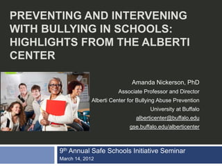 PREVENTING AND INTERVENING
WITH BULLYING IN SCHOOLS:
HIGHLIGHTS FROM THE ALBERTI
CENTER

                                    Amanda Nickerson, PhD
                              Associate Professor and Director
                    Alberti Center for Bullying Abuse Prevention
                                           University at Buffalo
                                      alberticenter@buffalo.edu
                                   gse.buffalo.edu/alberticenter



       9th Annual Safe Schools Initiative Seminar
       March 14, 2012
 