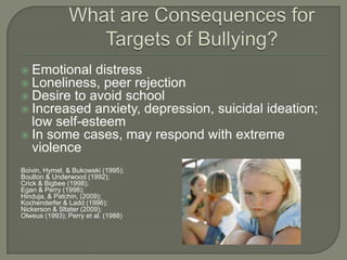  Emotional distress
 Loneliness, peer rejection
 Desire to avoid school
 Increased anxiety, depression,     suicidal ideation;
  low self-esteem
 In some cases, may respond with extreme
  violence
Boivin, Hymel, & Bukowski (1995);
Boulton & Underwood (1992);
Crick & Bigbee (1998);
Egan & Perry (1998);
Hinduja, & Patchin, (2009);
Kochenderfer & Ladd (1996);
Nickerson & Sltater (2009);
Olweus (1993); Perry et al. (1988)
 