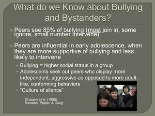  Peerssee 85% of bullying (most join in, some
 ignore, small number intervene)
 Peers  are influential in early adolescence, when
 they are more supportive of bullying and less
 likely to intervene
  • Bullying = higher social status in a group
  • Adolescents seek out peers who display more
    independent, aggressive as opposed to more adult-
    like, conforming behaviors
  • “Culture of silence”
     Charach et al. (1995);
     Hawkins, Pepler, & Craig
 