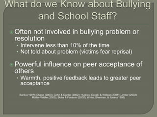  Oftennot involved in bullying problem or
 resolution
  • Intervene less than 10% of the time
  • Not told about problem (victims fear reprisal)

 Powerful            influence on peer acceptance of
 others
  • Warmth, positive feedback leads to greater peer
   acceptance
   Banks (1997); Chang (2003); Cohn & Canter (2002); Hughes, Cavell, & Willson (2001); Limber (2002);
             Mullin-Rindler (2003); Skiba & Fonanini (2000); White, Sherman, & Jones (1996)
 