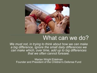 What can we do?
We must not, in trying to think about how we can make
a big difference, ignore the small daily differences we
can make which, over time, add up to big differences
             that we often cannot foresee.
                  Marian Wright Edelman
    Founder and President of the Children's Defense Fund
 
