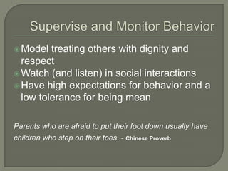  Model  treating others with dignity and
  respect
 Watch (and listen) in social interactions
 Have high expectations for behavior and a
  low tolerance for being mean

Parents who are afraid to put their foot down usually have
children who step on their toes. - Chinese Proverb
 
