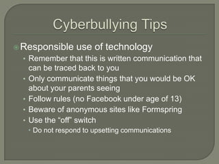  Responsible       use of technology
  • Remember that this is written communication that
      can be traced back to you
  •   Only communicate things that you would be OK
      about your parents seeing
  •   Follow rules (no Facebook under age of 13)
  •   Beware of anonymous sites like Formspring
  •   Use the “off” switch
       Do not respond to upsetting communications
 