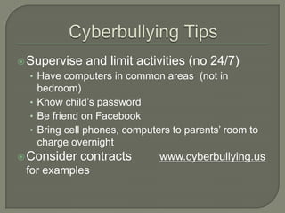  Supervise   and limit activities (no 24/7)
  • Have computers in common areas (not in
    bedroom)
  • Know child’s password
  • Be friend on Facebook
  • Bring cell phones, computers to parents’ room to
    charge overnight
 Consider   contracts        www.cyberbullying.us
 for examples
 