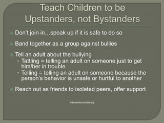    Don’t join in…speak up if it is safe to do so
   Band together as a group against bullies
   Tell an adult about the bullying
     • Tattling = telling an adult on someone just to get
       him/her in trouble
     • Telling = telling an adult on someone because the
       person’s behavior is unsafe or hurtful to another
   Reach out as friends to isolated peers, offer support

                           Interventioncental.org
 