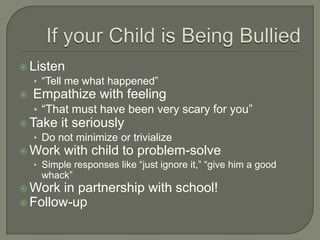  Listen
   • “Tell me what happened”
 Empathize with feeling
   • “That must have been very scary for you”
 Take it seriously
   • Do not minimize or trivialize
 Work with child to problem-solve
   • Simple responses like “just ignore it,” “give him a good
     whack”
 Work in partnership with school!
 Follow-up
 