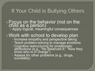 Focus   on the behavior (not on the
  child as a person)
  • Apply logical, meaningful consequences

Work with school to develop plan
   Increase empathy and perspective taking
   Teach problem-solving to manage emotions
   Cognitive restructuring for problematic
    attributions (e.g., “He deserved it;” “Now they
    know who is in charge”)
   Assess for other problems (e.g., drugs,
    suicidality)
 