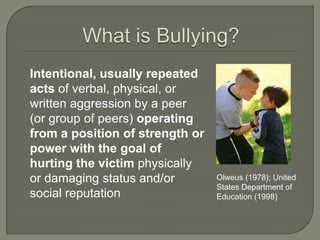 Intentional, usually repeated
acts of verbal, physical, or
written aggression by a peer
(or group of peers) operating
from a position of strength or
power with the goal of
hurting the victim physically
or damaging status and/or        Olweus (1978); United
                                 States Department of
social reputation                Education (1998)
 