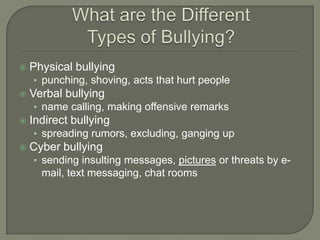    Physical bullying
    • punching, shoving, acts that hurt people
   Verbal bullying
    • name calling, making offensive remarks
   Indirect bullying
    • spreading rumors, excluding, ganging up
   Cyber bullying
    • sending insulting messages, pictures or threats by e-
      mail, text messaging, chat rooms
 