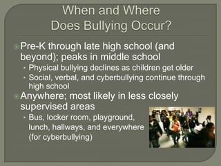  Pre-K
      through late high school (and
 beyond); peaks in middle school
  • Physical bullying declines as children get older
  • Social, verbal, and cyberbullying continue through
   high school
 Anywhere; most likely in less closely
 supervised areas
  • Bus, locker room, playground,
   lunch, hallways, and everywhere
   (for cyberbullying)
 