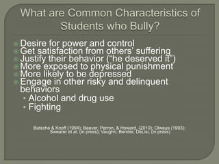  Desire for power and control
 Get satisfaction from others’ suffering
 Justify their behavior (“he deserved it”)
 More exposed to physical punishment
 More likely to be depressed
 Engage in other risky and delinquent
 behaviors
  • Alcohol and drug use
  • Fighting

     Batsche & Knoff (1994); Beaver, Perron, & Howard, (2010); Olweus (1993);
            Swearer et al. (in press); Vaughn, Bender, DeLisi, (in press)
 
